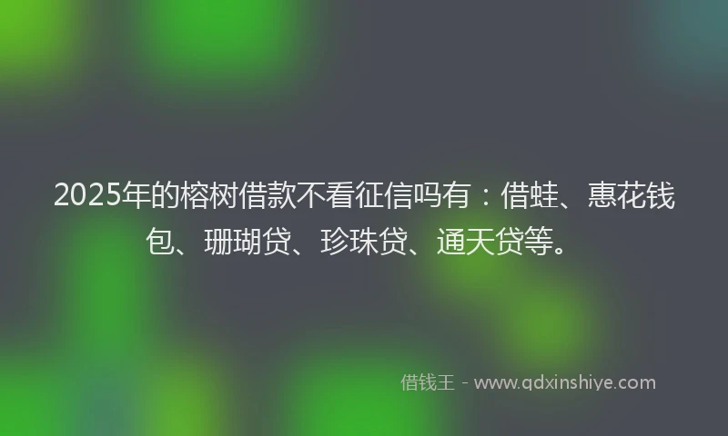 2025年的榕树借款不看征信吗有：借蛙、惠花钱包、珊瑚贷、珍珠贷、通天贷等。