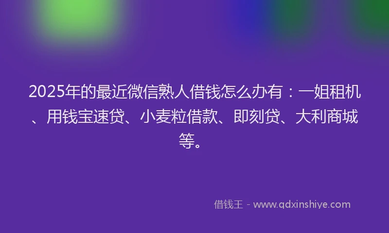 2025年的最近微信熟人借钱怎么办有：一姐租机、用钱宝速贷、小麦粒借款、即刻贷、大利商城等。
