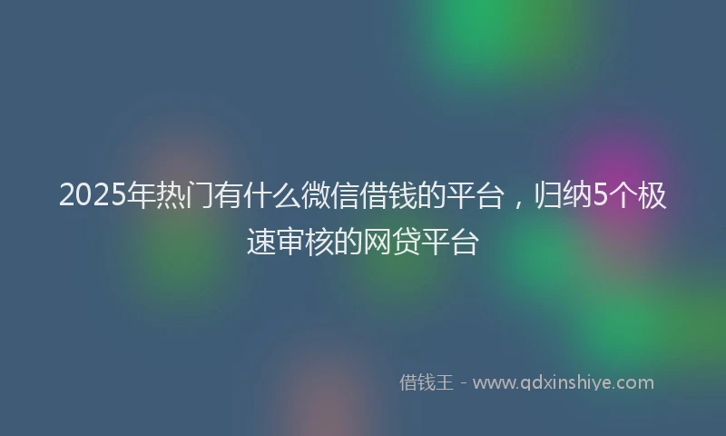 2025年热门有什么微信借钱的平台,归纳5个极速审核的网贷平台