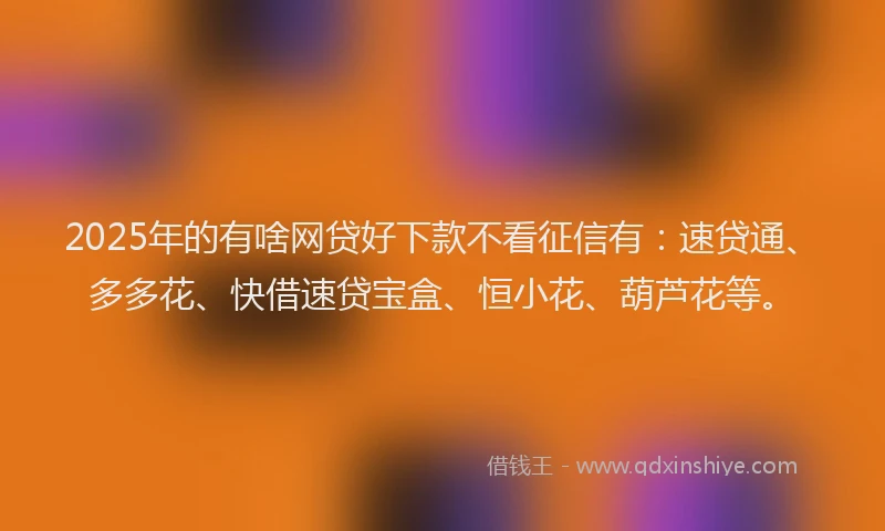 2025年的有啥网贷好下款不看征信有：速贷通、多多花、快借速贷宝盒、恒小花、葫芦花等。