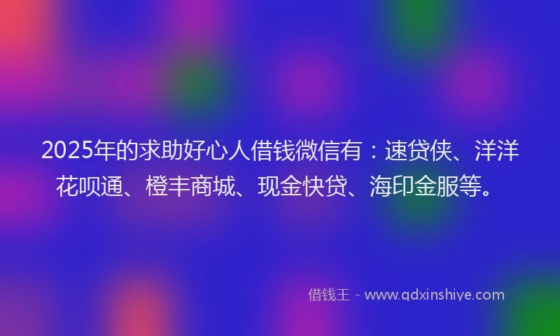 2025年的求助好心人借钱微信有：速贷侠、洋洋花呗通、橙丰商城、现金快贷、海印金服等。