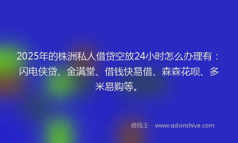 2025年的株洲私人借贷空放24小时怎么办理有：闪电侠贷、金满堂、借钱快易借、森森花呗、多米易购等。