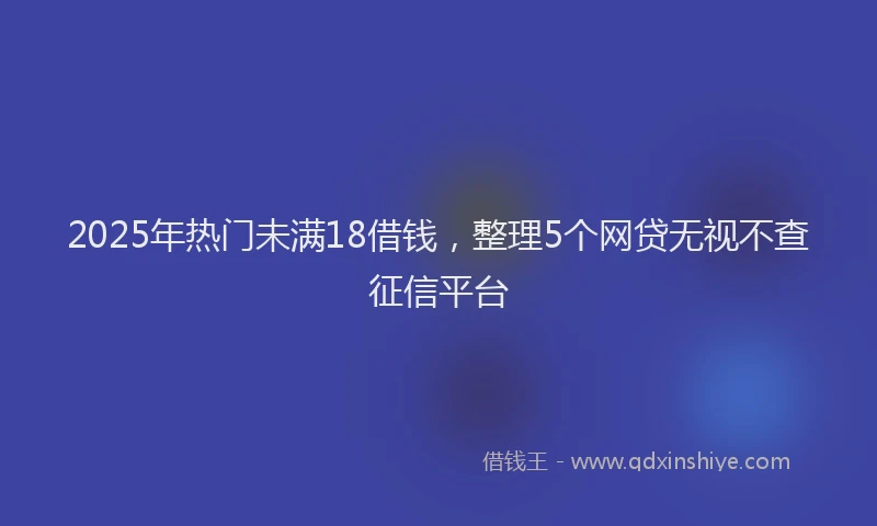 2025年热门未满18借钱，整理5个网贷无视不查征信平台