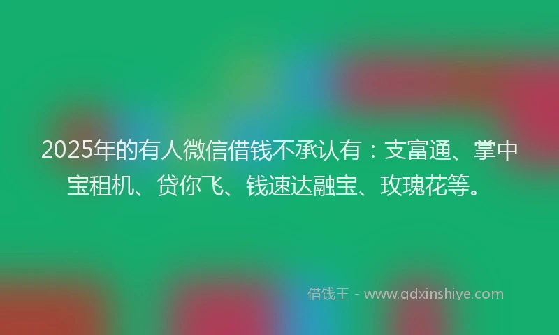 2025年的有人微信借钱不承认有：支富通、掌中宝租机、贷你飞、钱速达融宝、玫瑰花等。