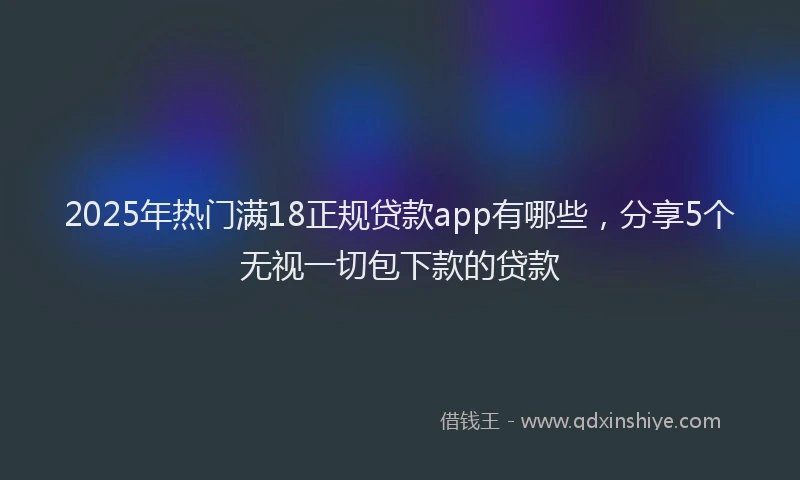 2025年热门满18正规贷款app有哪些，分享5个无视一切包下款的贷款