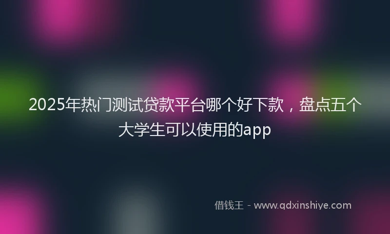 2025年热门测试贷款平台哪个好下款,盘点五个大学生可以使用的app