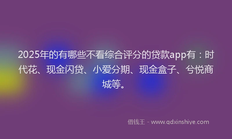 2025年的有哪些不看综合评分的贷款app有：时代花、现金闪贷、小爱分期、现金盒子、兮悦商城等。