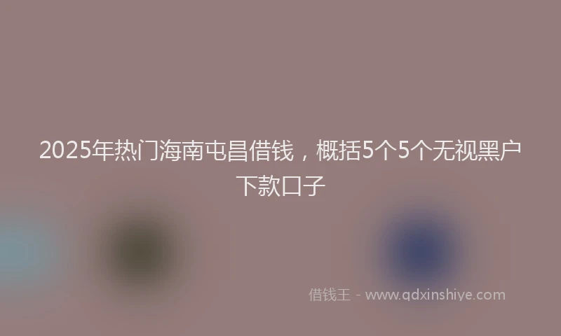 2025年热门海南屯昌借钱,概括5个5个无视黑户下款口子