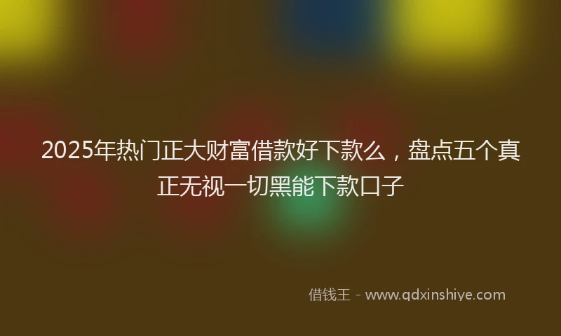2025年热门正大财富借款好下款么，盘点五个真正无视一切黑能下款口子