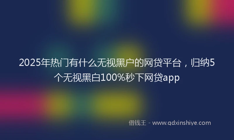 2025年热门有什么无视黑户的网贷平台，归纳5个无视黑白100%秒下网贷app