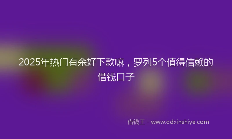 2025年热门有余好下款嘛，罗列5个值得信赖的借钱口子