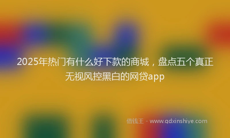 2025年热门有什么好下款的商城,盘点五个真正无视风控黑白的网贷app