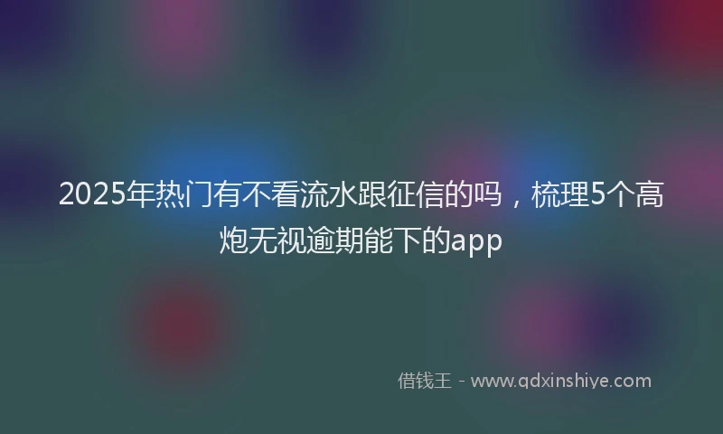 2025年热门有不看流水跟征信的吗，梳理5个高炮无视逾期能下的app