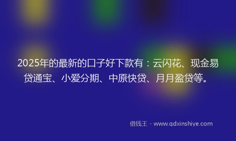 2025年的最新的口子好下款有：云闪花、现金易贷通宝、小爱分期、中原快贷、月月盈贷等。