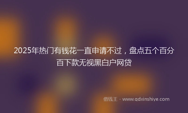 2025年热门有钱花一直申请不过,盘点五个百分百下款无视黑白户网贷