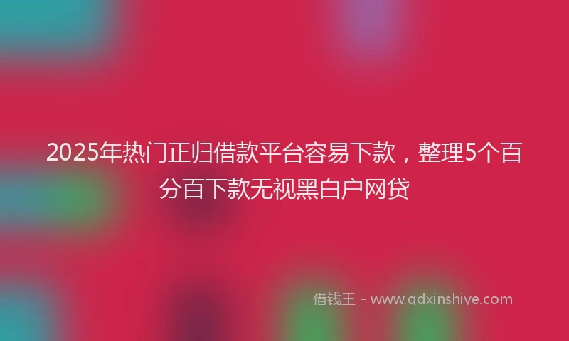 2025年热门正归借款平台容易下款,整理5个百分百下款无视黑白户网贷