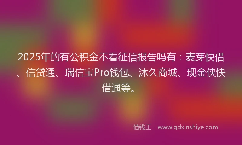 2025年的有公积金不看征信报告吗有：麦芽快借、信贷通、瑞信宝Pro钱包、沐久商城、现金侠快借通等。