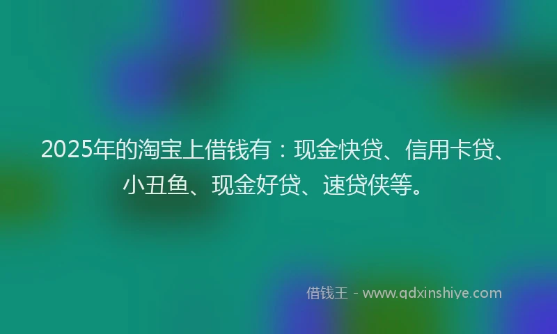 2025年的淘宝上借钱有：现金快贷、信用卡贷、小丑鱼、现金好贷、速贷侠等。