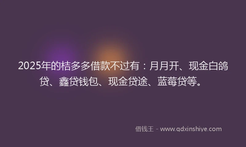 2025年的桔多多借款不过有：月月开、现金白鸽贷、鑫贷钱包、现金贷途、蓝莓贷等。