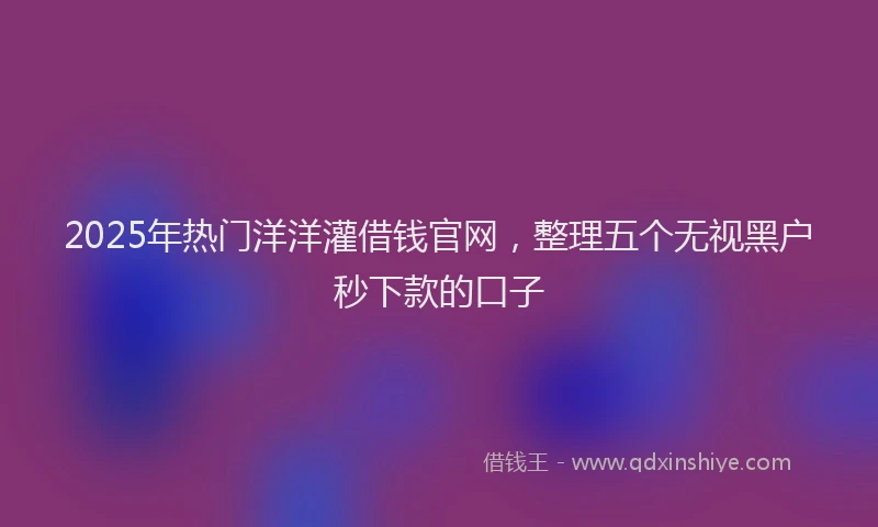 2025年热门洋洋灌借钱官网，整理五个无视黑户秒下款的口子