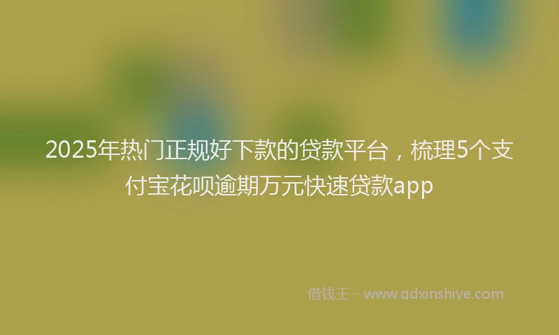 2025年热门正规好下款的贷款平台，梳理5个支付宝花呗逾期万元快速贷款app