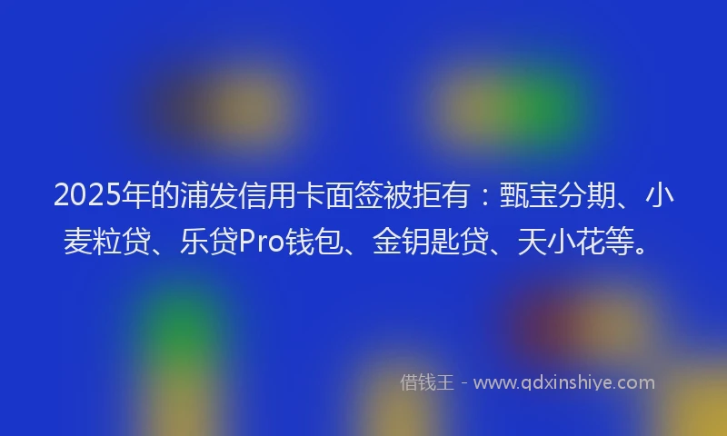 2025年的浦发信用卡面签被拒有：甄宝分期、小麦粒贷、乐贷Pro钱包、金钥匙贷、天小花等。