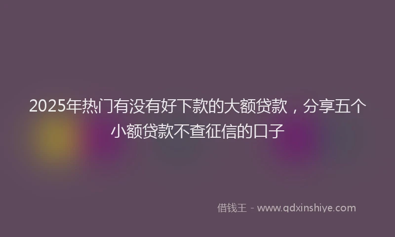 2025年热门有没有好下款的大额贷款,分享五个小额贷款不查征信的口子