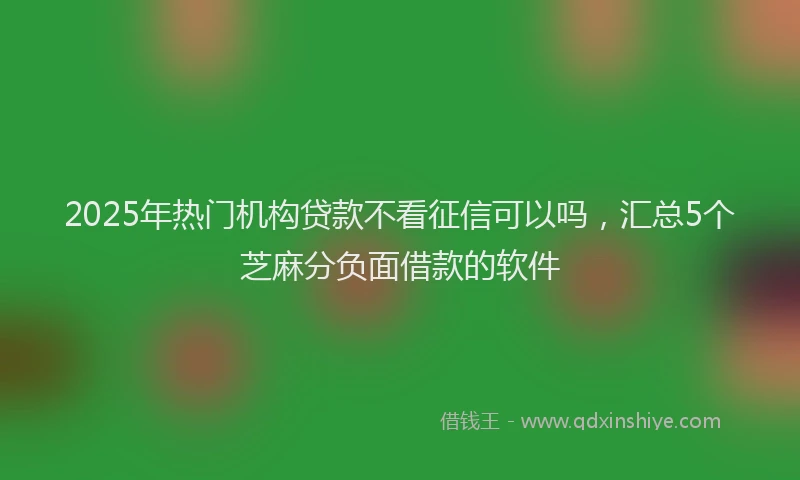 2025年热门机构贷款不看征信可以吗，汇总5个芝麻分负面借款的软件