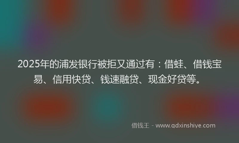 2025年的浦发银行被拒又通过有：借蛙、借钱宝易、信用快贷、钱速融贷、现金好贷等。