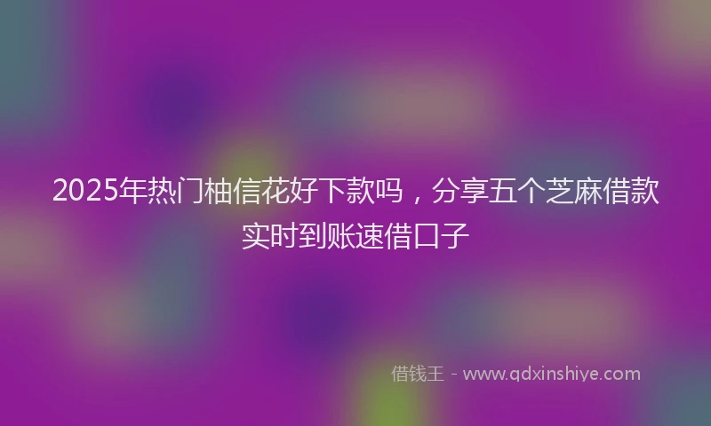 2025年热门柚信花好下款吗，分享五个芝麻借款实时到账速借口子