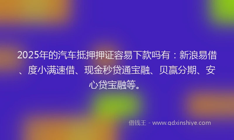 2025年的汽车抵押押证容易下款吗有：新浪易借、度小满速借、现金秒贷通宝融、贝赢分期、安心贷宝融等。