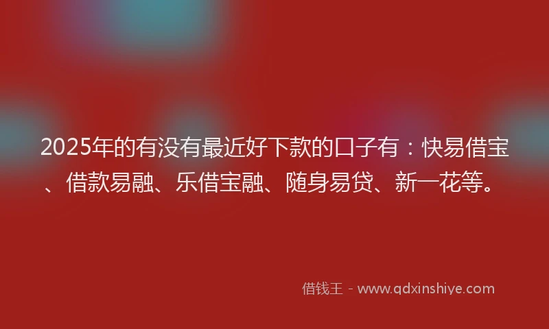 2025年的有没有最近好下款的口子有：快易借宝、借款易融、乐借宝融、随身易贷、新一花等。