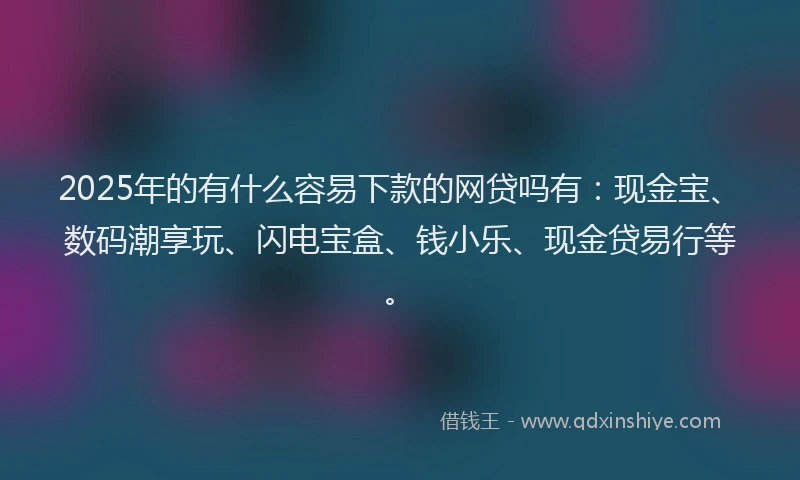 2025年的有什么容易下款的网贷吗有：现金宝、数码潮享玩、闪电宝盒、钱小乐、现金贷易行等。