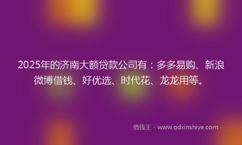 2025年的济南大额贷款公司有：多多易购、新浪微博借钱、好优选、时代花、龙龙用等。