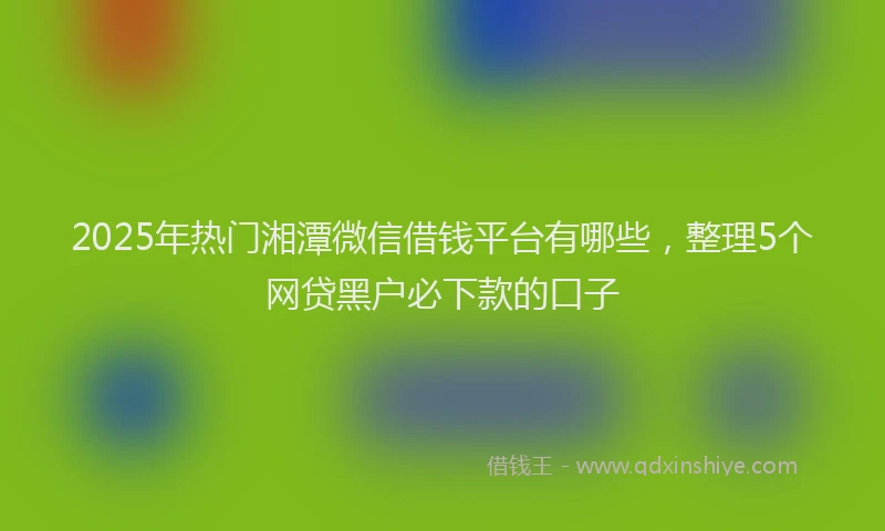 2025年热门湘潭微信借钱平台有哪些，整理5个网贷黑户必下款的口子