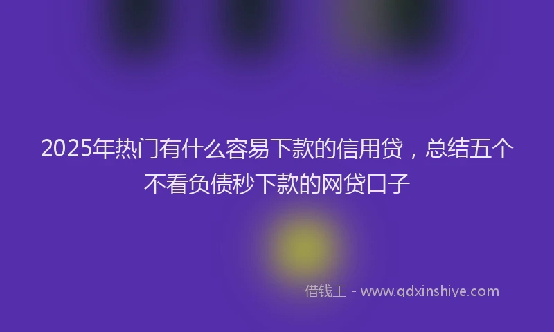 2025年热门有什么容易下款的信用贷，总结五个不看负债秒下款的网贷口子