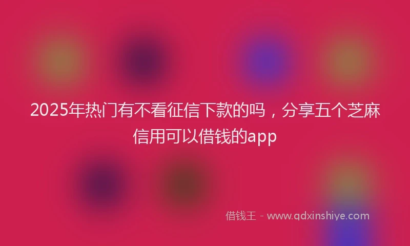 2025年热门有不看征信下款的吗，分享五个芝麻信用可以借钱的app