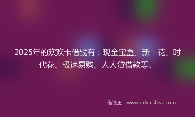 2025年的欢欢卡借钱有：现金宝盒、新一花、时代花、极速易购、人人贷借款等。