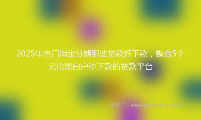2025年热门淘宝分期哪些贷款好下款,整合5个无论黑白户秒下款的贷款平台