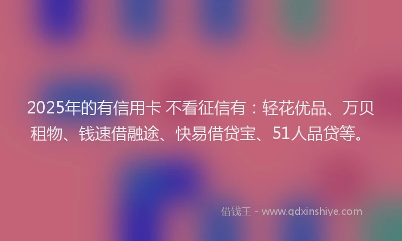 2025年的有信用卡 不看征信有：轻花优品、万贝租物、钱速借融途、快易借贷宝、51人品贷等。