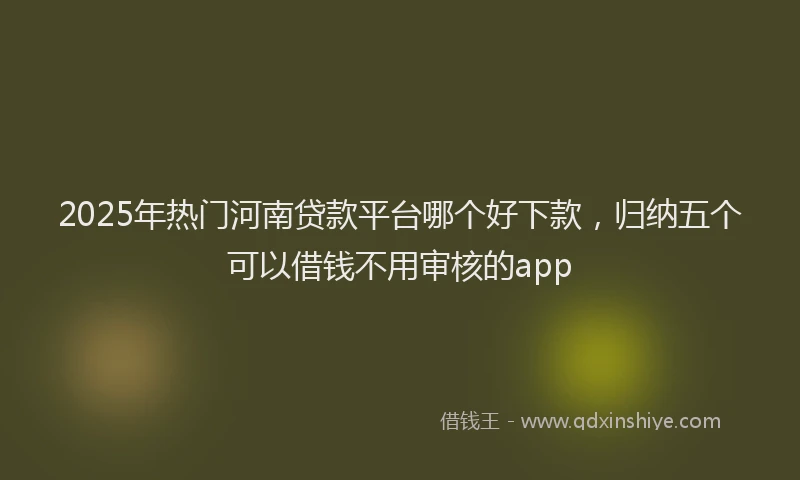 2025年热门河南贷款平台哪个好下款，归纳五个可以借钱不用审核的app