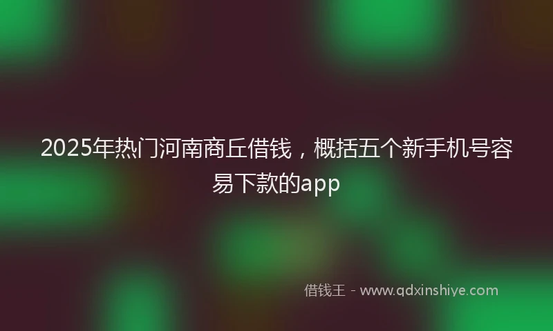 2025年热门河南商丘借钱，概括五个新手机号容易下款的app