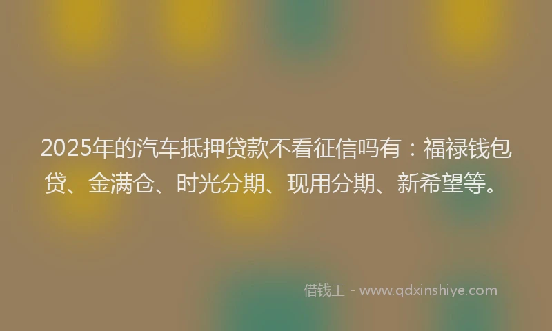 2025年的汽车抵押贷款不看征信吗有：福禄钱包贷、金满仓、时光分期、现用分期、新希望等。