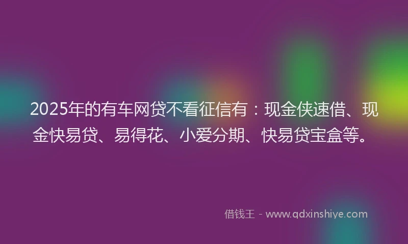 2025年的有车网贷不看征信有:现金侠速借、现金快易贷、易得花、小爱分期、快易贷宝盒等。