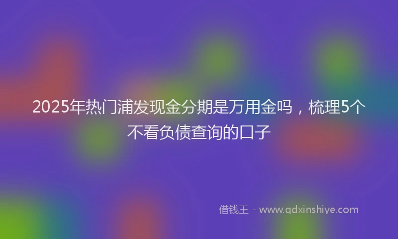 2025年热门浦发现金分期是万用金吗，梳理5个不看负债查询的口子