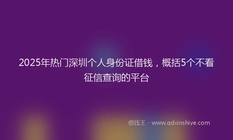 2025年热门深圳个人身份证借钱，概括5个不看征信查询的平台
