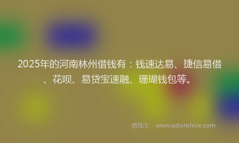 2025年的河南林州借钱有:钱速达易、捷信易借、花呗、易贷宝速融、珊瑚钱包等。
