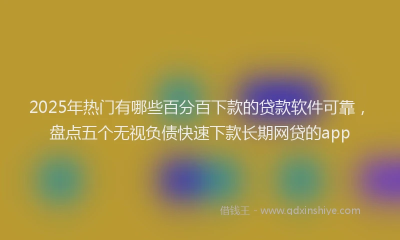 2025年热门有哪些百分百下款的贷款软件可靠，盘点五个无视负债快速下款长期网贷的app