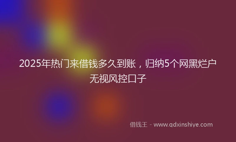 2025年热门来借钱多久到账,归纳5个网黑烂户无视风控口子
