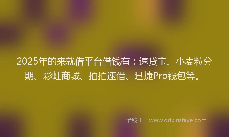 2025年的来就借平台借钱有：速贷宝、小麦粒分期、彩虹商城、拍拍速借、迅捷Pro钱包等。